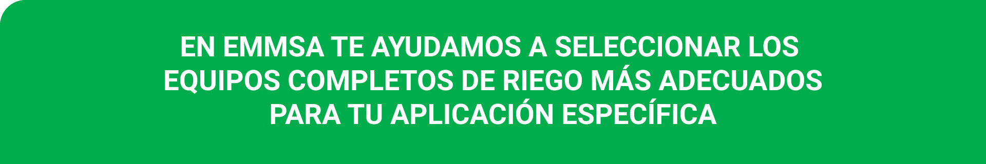 EN EMMSA TE AYUDAMOS A SELECCIONAR LOS EQUIPOS COMPLETOS PARA RIEGO MÁS ADECUADOS PARA TU APLICACIÓN ESPECÍFICA